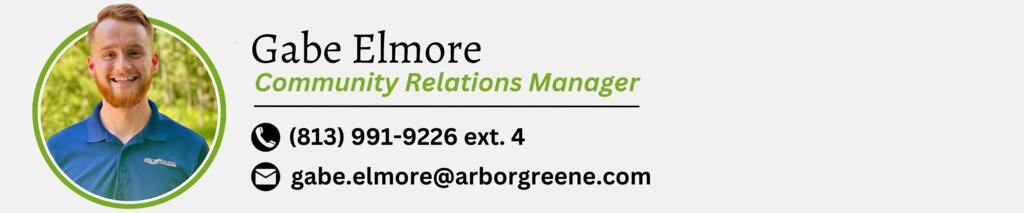 Gabe Elmore. Community Relations Manager. Phone Number is 813-991-9226 Extension 4. Email is gabe.elmore@arborgreene.com.